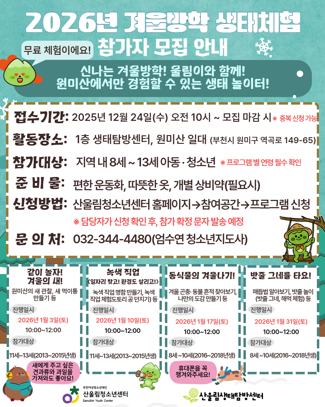 2026년 겨울방학,
울림이와 함께하는 원미산 생태체험 OPEN!
겨울 숲에서만 만날 수 있는
새·곤충·동물 흔적을 관찰하고,
자연과 함께 뛰놀며 배우는 무료 생태체험 프로그램이에요!
▶ 프로그램별 날짜·연령 선택 가능
▶ 중복 신청 가능
▶ 따뜻한 옷과 운동화만 준비하면 OK!
★ 접수 시작
2025년 12월 24일(수) 오전 10시부터 선착순 모집
(모집 마감 시 종료)
아이들의 겨울방학,
자연 속에서 특별한 추억으로 채워주세요♡
▶ 신청: 산울림청소년센터 홈페이지
▶ 문의: 032-344-4480 (엄수연 청소년지도사)