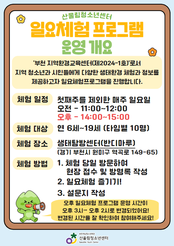 2025년 2월 일요체험 일정

- 진행날짜:
1차: 2월 9일(일) 11시~12시 / 14시~15시
2차: 2월 16(일) 11시~12시 / 14시~15시
3차: 2월 23(일) 11시~12시 / 14시~15시

- 대상: 연 6세~19세 청소년 20명 (각 차시당 10명)
- 내용: 기후변화 북극곰 방향제 만들기(1차), 북극곰과 남극펭귄 만들기(2차), 북극 멸종위기동물 입체 장식 만들기(3차)
- 참가방법: 당일 센터 방문 → 방명록 작성 → 일요체험 참여 → 만족도 조사 후 집으로 귀가

[안내사항]
1. 방문 체험이며, 당일 오전 11시~12시 / 오후 2시~3시 두 차례 오픈 예정입니다.
2. 1명의 청소년이 모든 차수 참가 가능합니다. (※1일 1회 참여 가능)
3. 체험 장소는 산울림청소년센터 내 생태탐방센터입니다.
2. 당일 프로그램 시작 30분 전부터(오전 10시 30분부터, 오후 1시 30분부터) 방명록 작성이 가능하며, 선착순 접수입니다.
3. 프로그램 시작 '10분 전' 부터 입장 가능합니다.
*프로그램 시작 시 해당 참가자가 없을 경우 다음 순서에게 기회가 부여됩니다.
4. 프로그램 시작 전까지 마루 공간을 이용해주시거나, 속닥속닥 등 외부 공간에서 대기를 부탁드립니다.

문의처 032)344-4480 (청소년활동팀 엄수연)