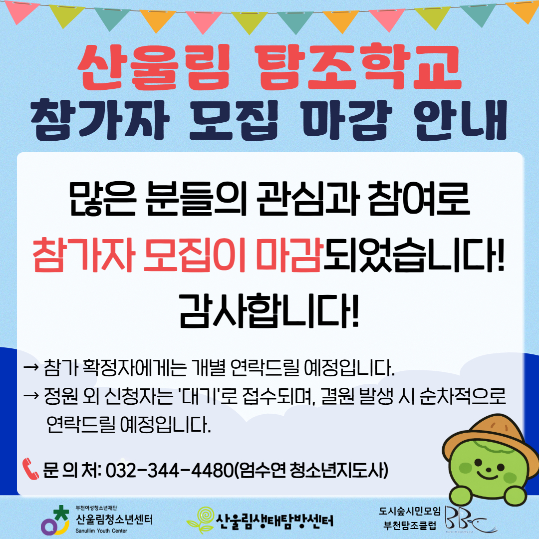안녕하세요! 산울림청소년센터입니다.
많은 분들의 뜨거운 관심과 참여 덕분에 6월 산울림 탐조학교 참가자 모집이 조기에 마감되었습니다! 신청해 주신 모든 분께 진심으로 감사드립니다.
▶ 향후 일정 및 대기 안내
- 참가 확정자 안내 : 참가 확정자분들에게는 개별적으로 연락(문자 등)을 드릴 예정입니다.
- 대기자 접수 안내 : 정원 외 신청자는 자동으로 '대기'로 접수되며, 기존 신청자 중 결원이 발생할 경우 순차적으로 연락을 드리겠습니다.
이번에 아쉽게 기회를 놓치신 분들은 다음 달에도 알찬 생태 프로그램으로 찾아올 예정이니 많은 기대 부탁드립니다!
앞으로도 산울림의 다양한 활동에 많은 관심과 성원 부탁드립니다. 감사합니다.
☎ 문의처 : 032-344-4480 (엄수연 청소년지도사)
