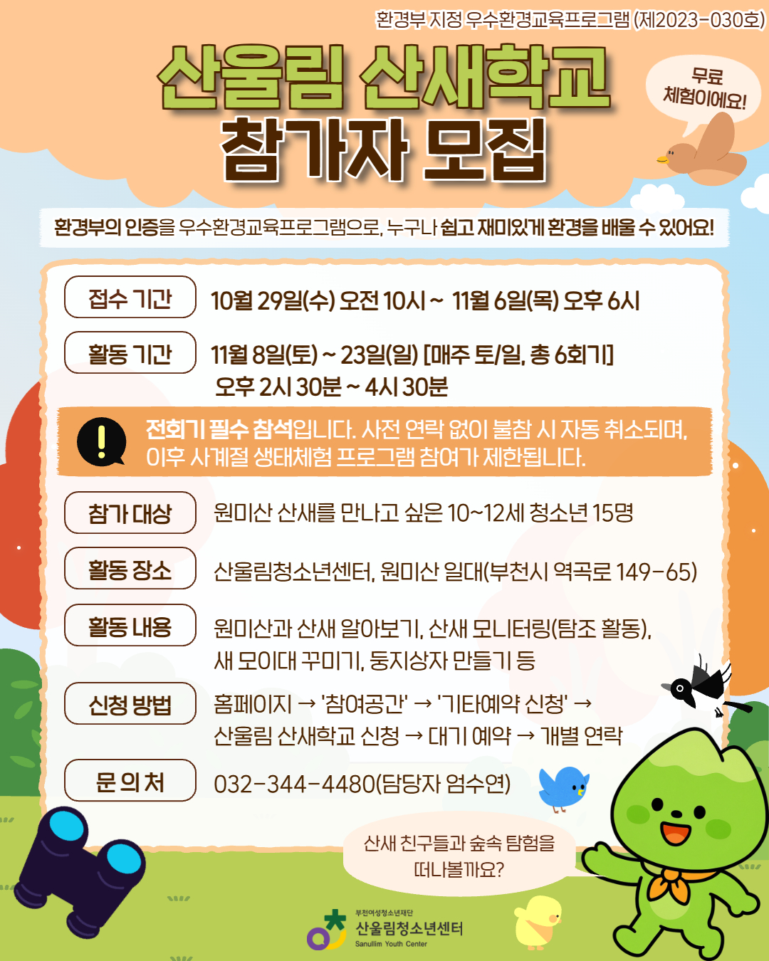 ★산울림 산새학교 참가자 모집★
산새 친구들과 함께 숲을 탐험하며 자연을 만나는 특별한 시간!

▶ 활동 기간: 11월 8일(토)~23일(일) [매주 토·일]
▶ 대상: 산새와 친구가 되고 싶은 10~12세 청소년
▶ 장소: 산울림청소년센터 & 원미산 일대
▶ 활동: 산새 탐조, 산사 모니터링, 동지상자 만들기 등

→ 참가비 무료
→ 환경부 인증 우수환경교육프로그램(제 2023-030호)

▶ 신청기간: 10/29(수) 오전 10시 ~ 11/6(목) 오후 6시
▶ 신청: 홈페이지 ‘참여공간’ → 기타예약 신청
▶ 문의: 032-344-4480 (담당자 엄수연)

자연 속에서 산새 친구들과 특별한 추억을 만들어보세요:)