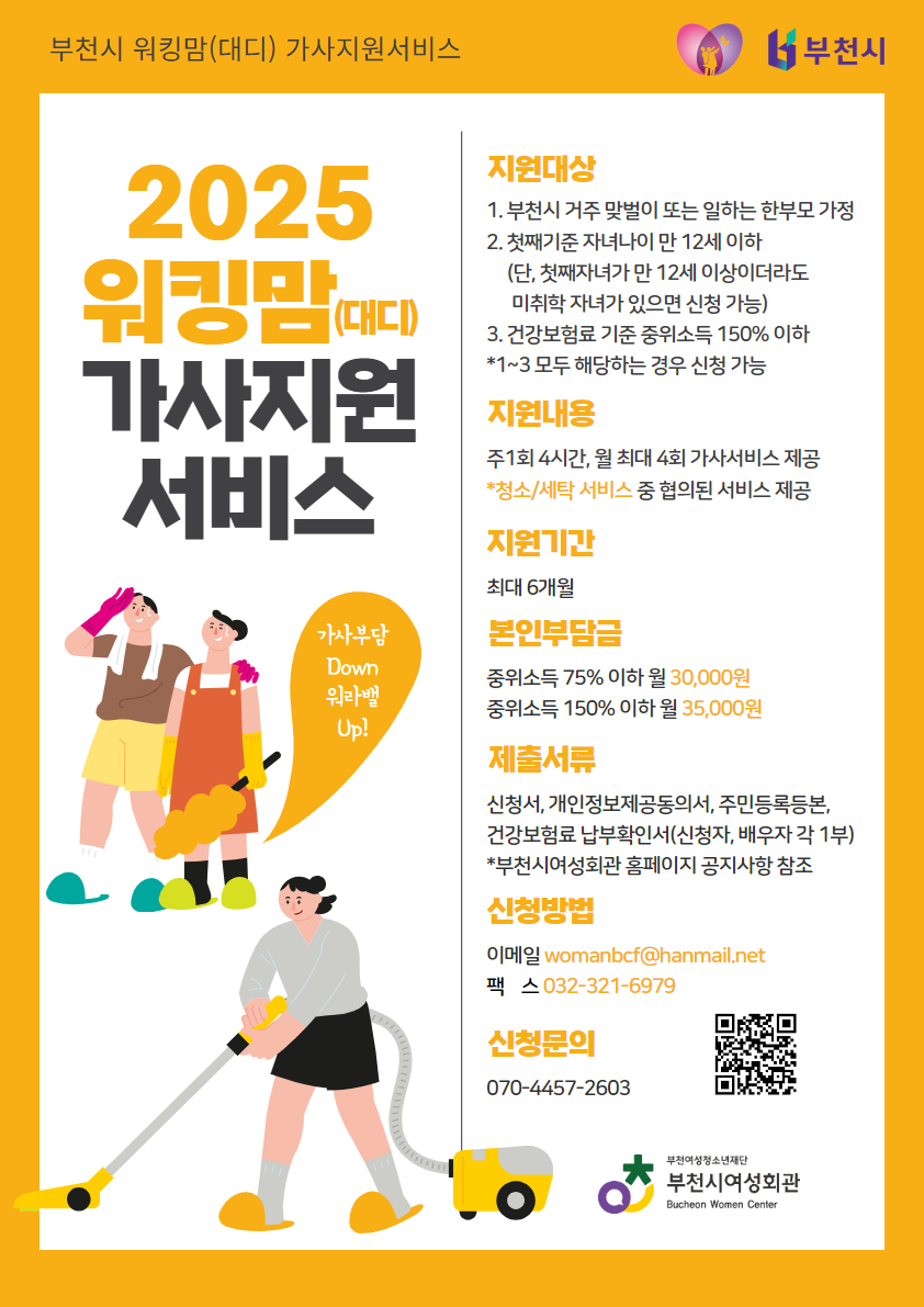 부천시여성회관에서는 아래와 같이 2025년 워킹맘(대디) 가사지원서비스 이용자를 모집합니다.

1. 사 업 명: 워킹맘(대디) 가사지원서비스

2. 모집기간: 수시모집(예산소진시까지)

3. 신청자격: 아래 1)~3) 자격요건에 모두 해당하는 가정
1) 부천시에 거주 중인 맞벌이 가정 또는 일하는 한부모 가정
2) 만12세 이하(첫째 기준) 자녀를 양육 중인 가정
(단, 첫째가 만12세 이상이더라도 미취학 자녀가 있으면 서비스 이용 가능)
3) 건강보험료 본인부담금 가구합산액이 중위소득 120% 이하인 가정
※ 워킹맘, 워라밸 가사지원서비스 만기종료자 재신청불가
※ 출산휴가, 육아휴직 시 신청불가

4. 지원내용:
1) 주1회(4시간), 월 최대 4회 서비스 제공
2) 청소, 세탁 중 서비스 선택

5. 지원기간: 6개월

6. 이 용 료: 중위소득 75% 이하 월 30,000원 / 중위소득 76%~120% 이하 월 35,000원

7. 신청방법: 신청서류 구비 후 이메일(womanbcf@hanmail.net) 또는 팩스(032-321-6979) 제출
※ 팩스 제출 시 서류 확인 전화주세요!

8. 신청문의: 부천시여성회관 070-4457-2603