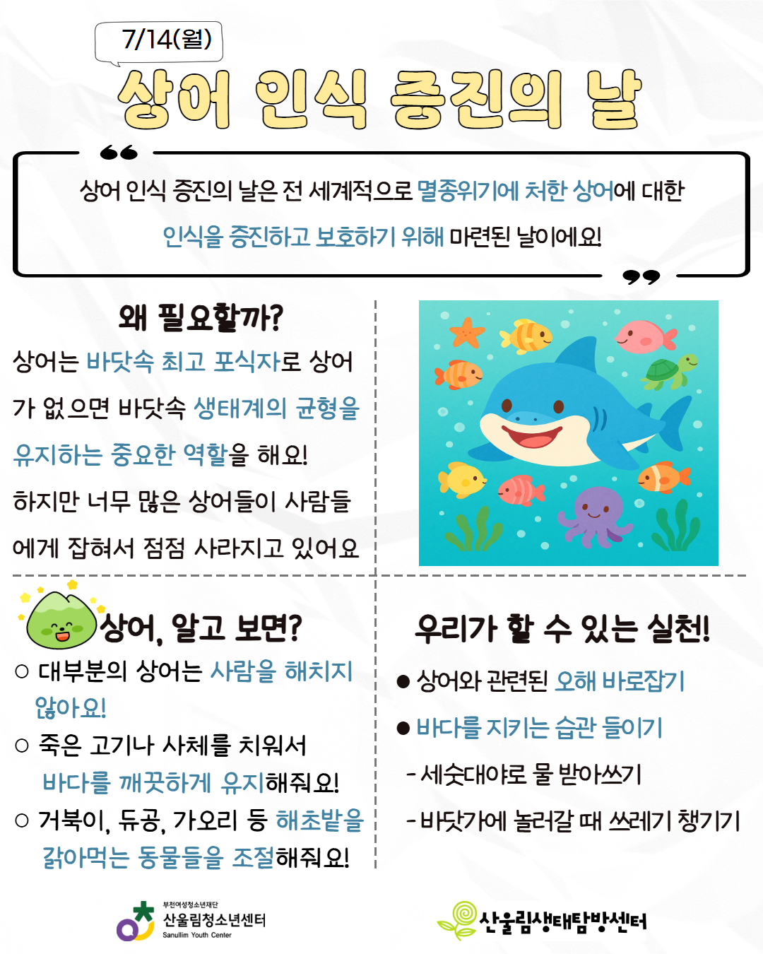 안녕하세요, 생태탐방센터입니다!
7월에도 지구를 위한 특별한 날이 있어요! 함께 알아볼까요?

○ 일회용 비닐봉투 없는 날
- 오늘은 비닐봉투 대신 에코백을 써보세요!
○ 상어 인식 증진의 날
- 상어는 바다의 청소부예요! 무섭다고 해치지 말고, 지켜주세요!
○ 세계 침팬지의 날
- 침팬지는 우리의 친구예요. 같이 지켜요!
○ 국제 맹그로브 생태계 보존의 날
- 바다를 깨끗하게, 지구를 건강하게! 맹그로브를 보호해요.
○ 세계 호랑이의 날
- 호랑이는 숲의 왕! 지금은 우리가 지켜줘야 해요.

나의 작은 행동이, 환경을 바꿔요! 지금 시작해요!