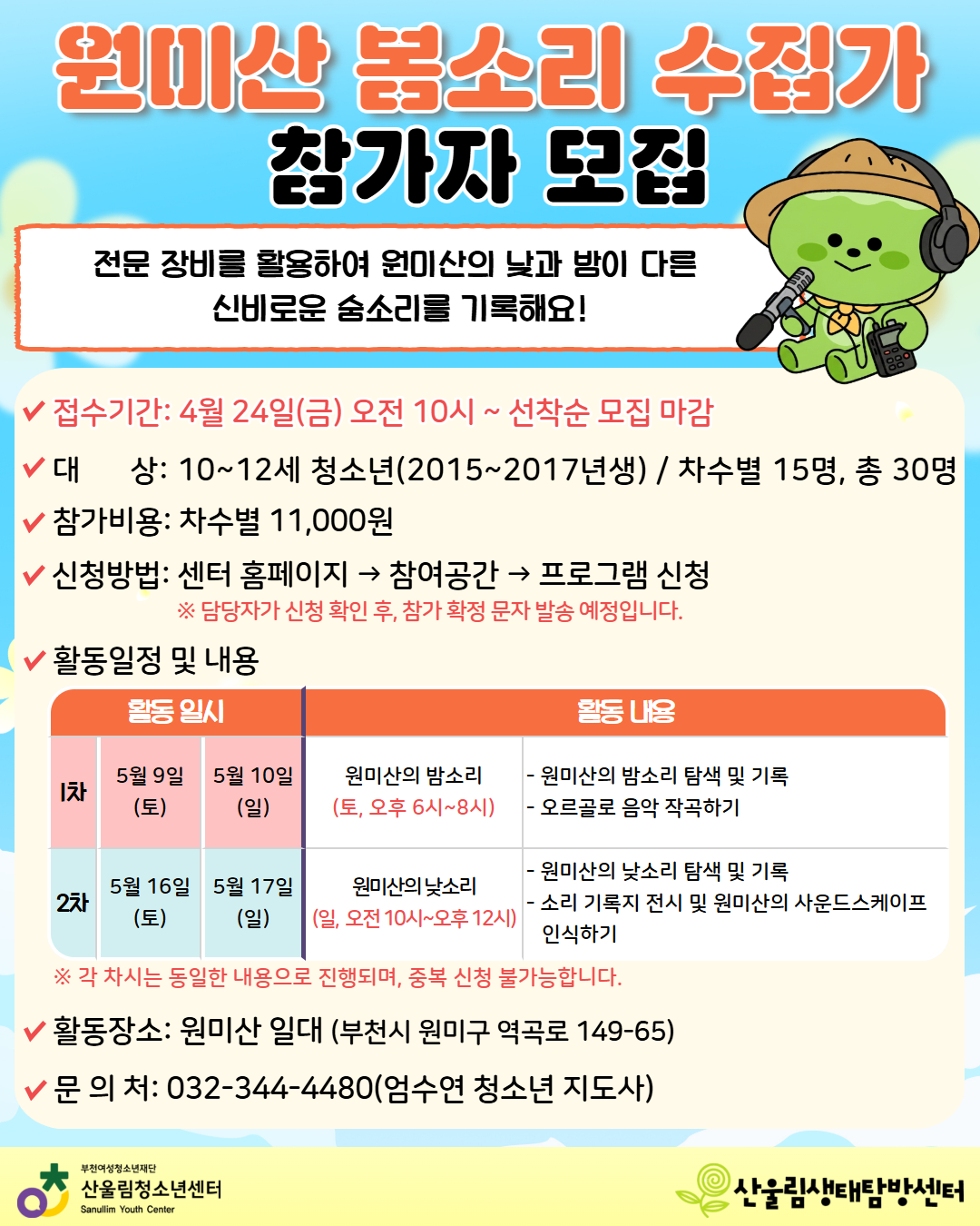 전문 장비를 활용하여 원미산의 낮과 밤이 다른 신비로운 숨소리를 기록할 ‘원미산 봄소리 수집가’를 모집합니다.
소리 탐색과 기록을 통해 우리 마을의 사운드스케이프를 경험해보고 싶은 청소년들의 많은 참여 바랍니다.

1. 접수안내
- 접수기간: 4월 24일(금) 오전 10시 ~ 선착순 마감
- 신청방법: 센터 홈페이지 접속 > 참여공간 > 프로그램 신청
- 참가비용: 차수별 11,000원
※ 담당자 신청 확인 후 참가 확정 문자 발송 예정

2. 모집대상
- 대상: 10세 ~ 12세 청소년 (2015년 ~ 2017년생) 차수별 15명 (총 30명)

3. 활동일정 및 내용
[1차] 5월 9일(토), [2차] 5월 16일(토) 오후 6시 ~ 8시 - 원미산의 밤소리
내용: 원미산의 밤소리 탐색 및 기록, 오르골로 음악 작곡하기

[1차] 5월 10일(일), [2차] 5월 17일(일) 오전 10시 ~ 오후 12시 - 원미산의 낮소리
내용: 원미산의 낮소리 탐색 및 기록, 소리 기록지 전시 및 사운드스케이프 인식하기

※ [1차] 신청 시 5월 9일(토) ~ 10일(일), [2차] 신청 시 5월 16일(토) ~ 17일(일) 참여 일정입니다.
※ 각 차시는 동일한 내용으로 진행되며, 중복 신청은 불가합니다.

4. 활동장소: 원미산 일대 (부천시 원미구 역곡로 149-65)

5.문의처: 032-344-4480 (엄수연 청소년지도사)