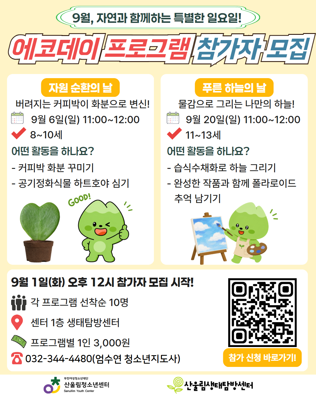 안녕하세요, 산울림청소년센터입니다!
청명한 가을이 시작되는 9월, 산울림에서 자연을 느끼며 재미있는 환경 체험활동을 함께할 청소년 참가자를 모집합니다.

자원순환과 푸른 하늘의 의미를 배우고 친환경 작품도 만들어보는 시간! 선착순 접수로 진행되니 관심 있는 청소년과 보호자분들의 많은 신청 바랍니다!

★ [프로그램 1] 자원 순환의 날 - 버려지는 커피박의 변신!
일시: 9월 6일(일) 11:00 ~ 12:00
대상: 8세 ~ 10세 (선착순 10명)
내용: 커피박 화분 예쁘게 꾸미기 + 공기정화식물 '하트호야' 심기

★ [프로그램 2] 푸른 하늘의 날 - 물감으로 그리는 나만의 하늘!
일시: 9월 20일(일) 11:00 ~ 12:00
대상: 11세 ~ 13세 (선착순 10명)
내용: 습식수채화 기법으로 하늘 그리기 + 작품과 함께 폴라로이드 추억 남기기

[모집 안내]
신청 일시: 9월 1일(화) 오후 12시(정오)부터 선착순 모집!
장소: 산울림청소년센터 1층 생태탐방센터
참가비: 프로그램별 1인 3,000원
신청 방법: 홍보지 내 QR코드 스캔 또는 센터 홈페이지 신청 링크 접속
문의: 032-344-4480 (엄수연 청소년지도사)

자연과 친구가 되는 특별한 일요일, 산울림에서 만나요! ^_^