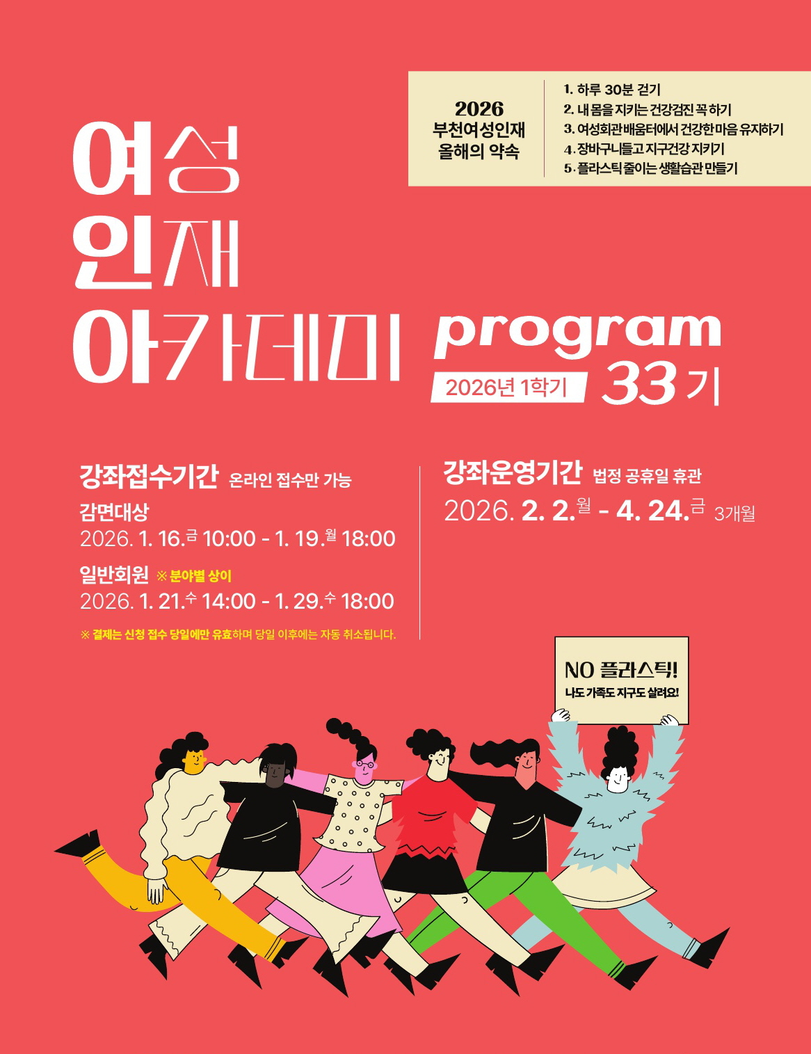 접수안내
● 감면대상접수(추첨) : 1/16(금)10:00~1/19(월)18:00 (온라인 접수)
- 감면대상: 주민등록등본상의 부천시민 이면서 복지감면대상자
감면대상자를 알아보시려면 이곳을 클릭하세요!
- 추첨 1/19일(월) 오후 6시 이후 온라인 자동 추첨합니다.
- 당첨자, 미당첨자 개별 문자 안내
– 당첨자 서류접수 : 1/19(월) 추첨 후 ~ 1/21(수, 낮 12시까지)
* 감면접수 제외 강좌: 도자기체험학습지도사 / 도자기 표면장식 연구반1,2 / 바이올린 심화, 우쿨렐레 앙상블 / 가곡노래교실
(실버아카데미와 중복 신청 불가)
● 일반접수(온라인 선착순) : 1/21(수) 14:00 ~ 1/29(목) 18:00 (분야별 접수일정 상이함/ 일정 확인 필수)
- 모집대상: 성인(부천시민, 부천소재 직장인, 타지역 시민)
<분야별 접수 일정>
-건강, 외국어 1/21(수) 14:00~
-문화, 예술 1/22(목) 14:00~
-IT, 자격증, 창업‧전문가, 패션 1/23(금) 14:00~
● 실버강좌접수(라인댄스, 포크라인댄스, 실버요가) : 현장접수 31명이상시 추첨 진행
- 라인댄스(월,수), 포크 라인댄스(금) : 1/26(월)13:30
- 실버요가: 1/27(화)13:30
- 접수방법: 현장접수 / 4층 활동실 (복지감면 중복 신청 불가, 감면서류, 결제카드 지참)