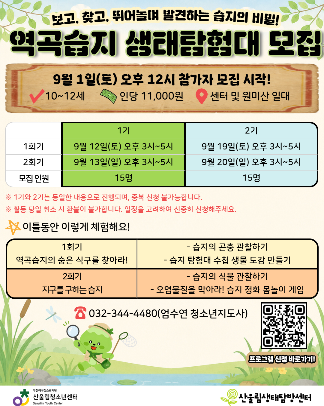 안녕하세요, 산울림청소년센터입니다!
자연 속에서 마음껏 뛰어놀며 습지에 숨겨진 신비로운 생태 이야기를 찾아 떠나는 '역곡습지 생태탐험대' 참가자를 모집합니다.

습지 속 곤충과 식물을 직접 관찰하고 나만의 생물 도감 만들기, 신나는 습지 정화 몸놀이 게임까지! 2일 동안 펼쳐지는 흥미진진한 생태 탐험 활동에 청소년 여러분의 많은 관심과 신청 바랍니다!

★ [프로그램 안내] 역곡습지 생태탐험대
대상: 10세 ~ 12세 청소년 (기수별 선착순 15명)
참가비: 1인당 11,000원
장소: 산울림청소년센터 및 원미산(역곡습지) 일대

★ [운영 일정] (총 2회기 연속 참여)
- 1기: 9월 12일(토) ~ 9월 13일(일) 오후 3시 ~ 5시 (15명)
- 2기: 9월 19일(토) ~ 9월 20일(일) 오후 3시 ~ 5시 (15명)
※ 1기와 2기는 동일한 내용으로 진행되며, 중복 신청은 불가합니다.
※ 활동 당일 취소 시 환불이 불가하오니 일정을 고려하여 신중히 신청해 주세요.

★ [이틀 동안 이렇게 체험해요!]
- 1회기 [역곡습지의 숨은 식구를 찾아라!]: 습지의 곤충 관찰하기 & 습지 탐험대 수첩 생물 도감 만들기
- 2회기 [지구를 구하는 습지]: 습지의 식물 관찰하기 & 오염물질을 막아라! 습지 정화 몸놀이 게임

[신청 및 문의 안내]
- 모집 시작: 9월 1일(토) 오후 12시(정오)부터 선착순 접수!
- 신청 방법: 홍보 포스터 내 QR코드 스캔 또는 센터 홈페이지 신청 링크 접속

문의: 032-344-4480 (엄수연 청소년지도사)

습지의 소중함을 배우고 즐거운 추억을 만들 생태탐험대원들을 기다립니다!