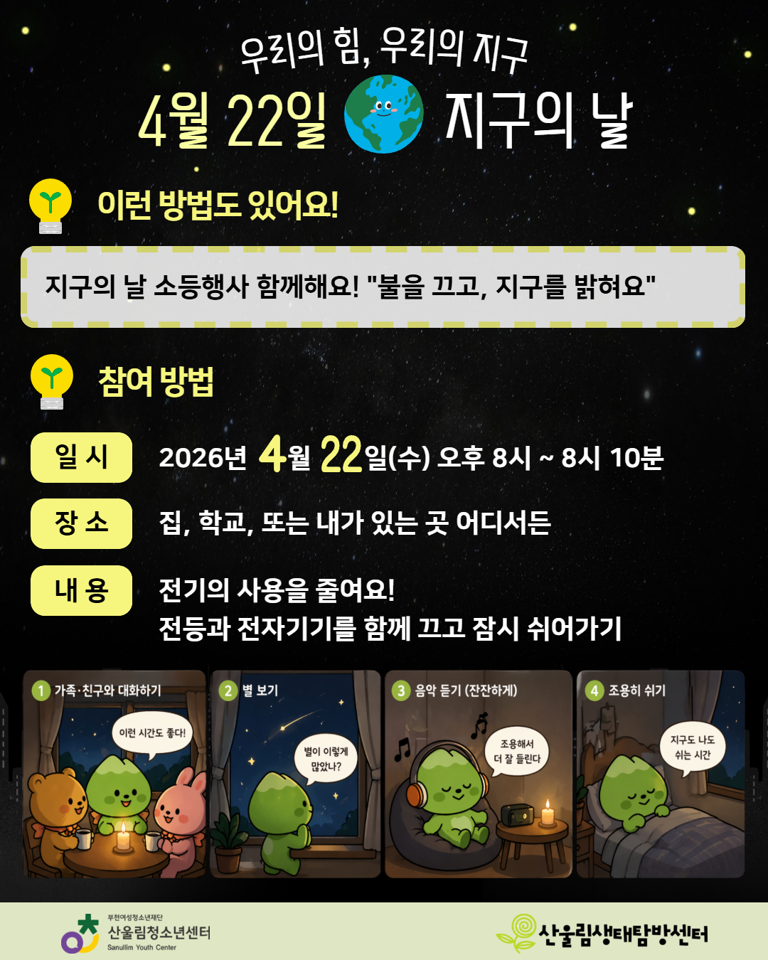 4월 22일, 지구의 날
단 10분, 우리 함께 멈춰볼까요?

조금 느리게
조금 다르게 보내는 시간

- 가족·친구와 이야기하고
- 밤하늘을 바라보고
- 조용히 음악을 듣고
- 편안하게 쉬어보기
불을 꺼도, 할 수 있는 건 많아요

이 10분이
지구를 위한 시간
그리고 나를 위한 시간이 됩니다

★ 참여 안내
- 2026년 4월 22일(수) 오후 8시 ~ 8시 10분
- 집, 학교, 어디서든 참여 가능
- 전등과 전자기기를 끄고, 잠시 쉬어가는 시간 보내기