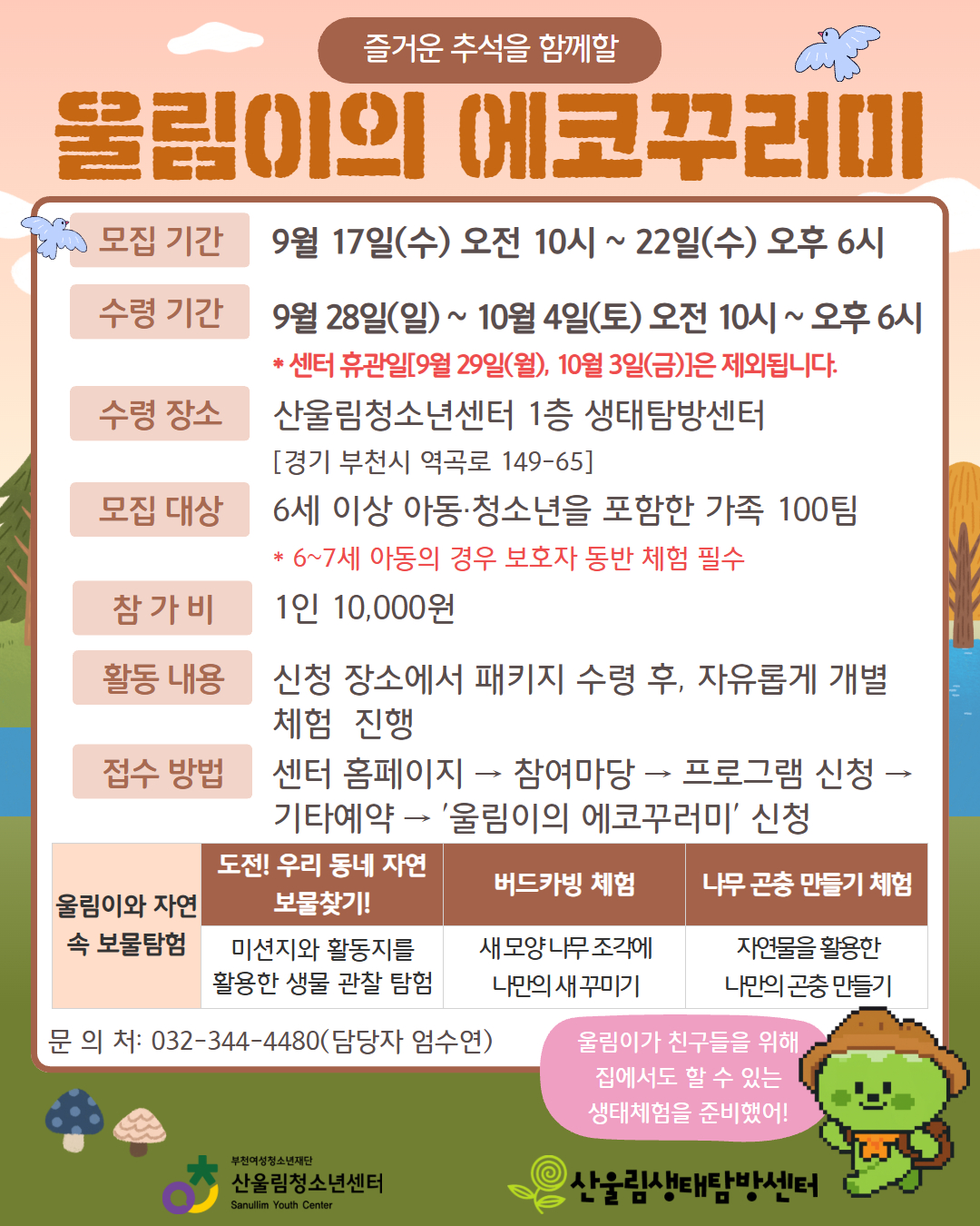 ★ 울림이와 함께하는 두 가지 생태 체험활동! ★
집에서도, 자연 속에서도 울림이와 함께 생태 체험을 즐겨보세요!

○ [울림이네 에코꾸러미]
가정에서 쉽게 즐길 수 있는 친환경 체험 키트!
- 참가 대상 : 6세 이상 아동·청소년을 포함한 가족 100팀
- 신청 방법 : 센터 홈페이지 → 참여마당 → 프로그램 신청 → 기타예약 → '울림이의 에코꾸러미' 신청
- 모집 기간 : 9월 17일(수) 오전 10시 ~ 22일(수) 오후 6시(※선착순 마감)
- 수령 기간 : 9월 28일(일) ~ 10월 4일(토) 오전 10시 ~ 오후 6시* 센터 휴관일[9월 29일(월), 10월 3일(금)]은 제외됩니다.
- 수령 장소 : 산울림청소년센터 1층 생태탐방센터
- 참 가 비 : 1인 10,000원
- 활동 구성:
▶ 우리 동네 자연 보물찾기!
▶ 버드카빙(나무 새 꾸미기)
▶ 나무 곤충 만들기