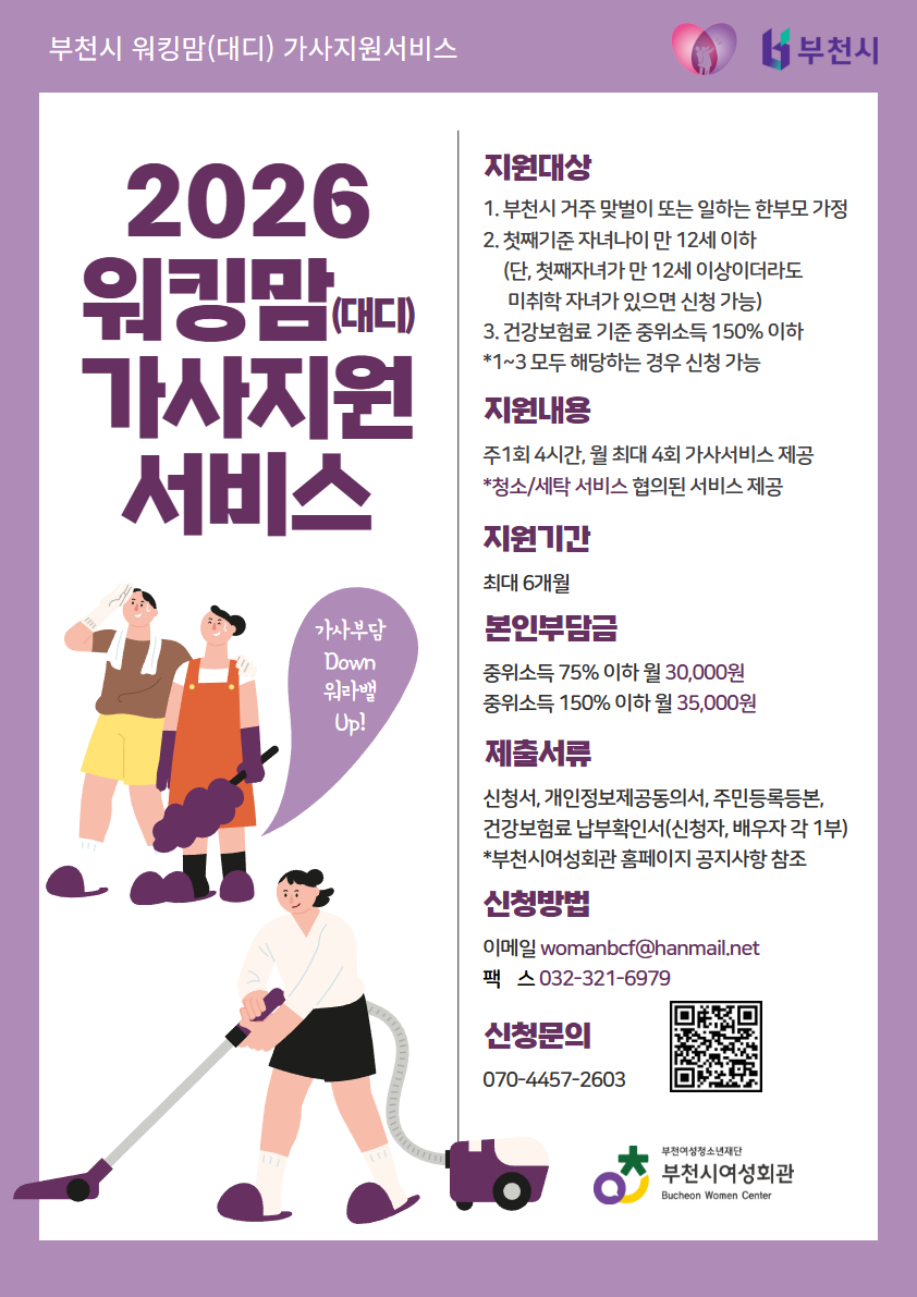 부천시여성회관에서는 아래와 같이 2026년 워킹맘(대디) 가사지원서비스 이용자를 모집합니다.

1. 사 업 명: 워킹맘(대디) 가사지원서비스

2. 모집기간: 수시모집(예산소진시까지)

3. 신청자격: 아래 1)~3) 자격요건에 모두 해당하는 가정
1) 부천시에 거주 중인 맞벌이 가정 또는 일하는 한부모 가정
2) 만12세 이하(첫째 기준) 자녀를 양육 중인 가정
(단, 첫째가 만12세 이상이더라도 미취학 자녀가 있으면 서비스 이용 가능)
3) 건강보험료 본인부담금 가구합산액이 중위소득 150% 이하인 가정
※ 워킹맘, 워라밸 가사지원서비스 만기종료자 재신청불가
※ 출산휴가, 육아휴직 시 신청불가

4. 지원내용:
1) 주1회(4시간), 월 최대 4회 서비스 제공
2) 청소, 세탁 서비스

5. 지원기간: 6개월

6. 이 용 료: 중위소득 75% 이하 월 30,000원 / 중위소득 76%~150% 이하 월 35,000원

7. 신청방법: 신청서류 구비 후 이메일(womanbcf@hanmail.net) 또는 팩스(032-321-6979), 네이버폼 제출
※ 팩스 제출 시 서류 확인 전화주세요!

8. 신청문의: 부천시여성회관 070-4457-2603

신청바로가기 : [https://naver.me/GPlS3J6e]클릭!(글씨를 눌러주세요)